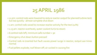 25 APRIL 1986
• 11 pm: control rods were lowered to reduce reactor output for planned turbine test)
but too quickly - almost complete shut down
• 1 am: control rods raised to increase reactor activity for the test (12%)
• 1:23 am: reactor overheats; water coolant turns to steam
• 6 control rods left; minimum safe number = 30
• Emergency shut down button pressed
• Control rods re-inserted but fault causes power surge in reactor; output:100 times
normal
• Fuel pellets explode; roof blown off; air sucked in causing fire
 