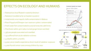 EFFECTS ON ECOLOGY AND HUMANS
• Radioactive cloud floated in easterly direction
• Radiation travelled as far as Sweden (1100km)
• Initial soviet union reports: 60% contamination in Belarus
• River Pripyat and Dnieper river-reservoir system contaminated
• Fresh water fish contaminated to several times the safe limits
• Pine forest within 4km radius turned ginger brown and died
• 336,000 people evacuated and resettled
• 237 suffered from acute radiation sickness
• 31 deaths within 3 months
• 9,000 cancer deaths expected as direct result of radiation exposure
• 4,000 thyroid cancer cases among children by 2002
 