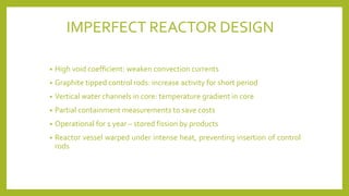 IMPERFECT REACTOR DESIGN
• High void coefficient: weaken convection currents
• Graphite tipped control rods: increase activity for short period
• Vertical water channels in core: temperature gradient in core
• Partial containment measurements to save costs
• Operational for 1 year – stored fission by products
• Reactor vessel warped under intense heat, preventing insertion of control
rods
 