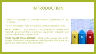 INTRODUCTION
• Waste is unwanted or unusable material, substances, or by-
products.
• It is of three types: - solid waste, liquid waste, and gaseous waste
SOLID WASTE: - Solid waste is the unwanted or useless solid
materials generated from combined residential, industrial and
commercial activities in a given area
SOLID WASTE MANAGEMENT: - Solid waste management is the
process of collection, transportation and disposal of solid waste in a
systematic, economic and hygienic manner
 