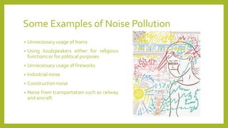 Some Examples of Noise Pollution
• Unnecessary usage of horns
• Using loudspeakers either for religious
functions or for political purposes
• Unnecessary usage of fireworks
• Industrial noise
• Construction noise
• Noise from transportation such as railway
and aircraft
 