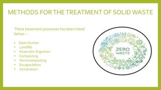 METHODS FORTHETREATMENT OF SOLID WASTE
These treatment processes has been listed
below: -
• Open Dumps
• Landfills
• Anaerobic Digestion
• Composting
• Vermicomposting
• Encapsulation
• Incineration
 