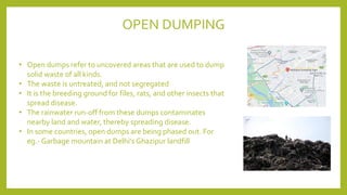 • Open dumps refer to uncovered areas that are used to dump
solid waste of all kinds.
• The waste is untreated, and not segregated
• It is the breeding ground for files, rats, and other insects that
spread disease.
• The rainwater run-off from these dumps contaminates
nearby land and water, thereby spreading disease.
• In some countries, open dumps are being phased out. For
eg.- Garbage mountain at Delhi's Ghazipur landfill
OPEN DUMPING
 