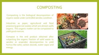 Composting is the biological decomposition of
organic waste under controlled aerobic condition.
Industries as paper, agricultural and food
processing give out wastes which are almost 100%
organic. This organic matter can be composted to
yield good manure.
Compost is the end product obtained after
subjecting the organic fraction of solid waste to
aerobic or anaerobic decomposition to yield
humus like solid, carbon dioxide, water vapor and
energy.
COMPOSTING
 
