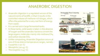 • Anaerobic digestion is a regulated version of the
natural events of landﬁll, in that it results in the
controlled release of methane-rich biogas, which
offers the potential for a very real form of energy
from waste.
• It is carried out in large fermented tanks.
• In these tanks, solid waste is taken in the absence
of oxygen and the anaerobic bacteria convert the
large organic molecules mainly into methane CH4
and carbon dioxide CO2.
• Unlike composting, Anaerobic Digestion occurs at
one of three distinct temperature ranges, namely: -
o Cryophilic (<20 ◦C)
o Mesophilic (20–45 ◦C)
o Thermophilic (>45 ◦C)
ANAEROBIC DIGESTION
 