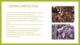 • Vermicomposting is a simple biotechnological process
of composting, in which certain species of
earthworms are used to enhance the process of waste
conversion and produce a better end product.
• Vermicomposting differs from composting in several
ways: -
o Utilizing microorganisms (earthworms that are active
at 10– 32°C).
o The process is faster than composting (Because the
material passes through the earthworm gut, a
significant but not yet fully understood
transformation takes place, whereby the resulting
earthworm castings
VERMICOMPOSTING
 