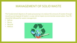 MANAGEMENT OF SOLID WASTE
The fundamental objective of waste processing is to reduce the amount of wastes through
recycling and disposal of waste in a way not to impair environmental conservation. Four R’s
should be followed for waste management:
• Refuse
• Reuse
• Recycle
• Reduce
 