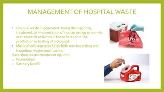 • Hospital waste is generated during the diagnosis,
treatment, or immunization of human beings or animals
or in research activities in these fields or in the
production or testing of biological.
• Medical solid waste includes both non-hazardous and
hazardous waste constituents.
Hazardous wastes treatment options:
o Incineration
o Sanitary landfill
MANAGEMENT OF HOSPITAL WASTE
 