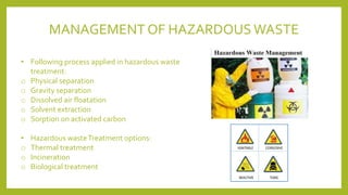• Following process applied in hazardous waste
treatment:
o Physical separation
o Gravity separation
o Dissolved air floatation
o Solvent extraction
o Sorption on activated carbon
• Hazardous wasteTreatment options:
o Thermal treatment
o Incineration
o Biological treatment
MANAGEMENT OF HAZARDOUS WASTE
 
