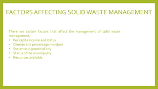 FACTORS AFFECTING SOLID WASTE MANAGEMENT
There are certain factors that affect the management of solid waste
management: -
• Per capita income and status
• Climate and percentage moisture
• Systematic growth of city
• Status of the municipality
• Resources available
 