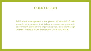 CONCLUSION
Solid waste management is the process of removal of solid
waste in such a manner that it does not cause any problem to
environment and the living organism as well. It is done through
different methods as per the category of the solid waste.
 