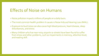 Effects of Noise on Humans
• Noise pollution impacts millions of people on a daily basis.
• The most common health problem it causes is Noise Induced Hearing Loss (NIHL).
• Exposure to loud noise can also cause high blood pressure, heart disease, sleep
disturbances, and stress.
• Many children who live near noisy airports or streets have been found to suffer
from stress and other problems, such as impairments in memory, attention level,
and reading skill.
 