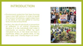 INTRODUCTION
• Environment protection has been burning
issue in last half century. In order to tackle
the menace of pollution, urgent steps have
to be taken at not only global or country
level, but also at local level.
• In fact, the role of individuals in prevention
of pollution is of critical importance,
because it is the individuals that make a
community or country. Effort by each
individual at his or her level can have a
significant effect on global level. It has
been aptly said “charity begins at home”.
 