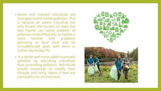 • Aware and inspired individuals are
strongest tool to tackle pollution. This
is because an aware individual not
only lessens the burden on state but
also he/she can tackle problem of
pollution more effectively as he/she is
more familiar with problems
persisting at local level and he
himself/herself deals with them in
his/her day to day life.
• It is better and more viable to prevent
pollution by educating individuals
than controlling pollution. Individuals
should encourage to modify their
lifestyle and living habits if that are
not healthy for environment.
 