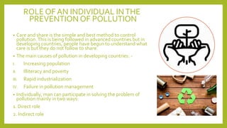 ROLE OF AN INDIVIDUAL INTHE
PREVENTION OF POLLUTION
• Care and share is the simple and best method to control
pollution.This is being followed in advanced countries but in
developing countries, people have begun to understand what
care is but they do not follow to share.
• The main causes of pollution in developing countries: -
I. Increasing population
II. Illiteracy and poverty
III. Rapid industrialization
IV. Failure in pollution management
• Individually, man can participate in solving the problem of
pollution mainly in two ways:
1. Direct role
2. Indirect role
 