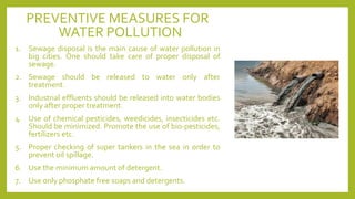 PREVENTIVE MEASURES FOR
WATER POLLUTION
1. Sewage disposal is the main cause of water pollution in
big cities. One should take care of proper disposal of
sewage.
2. Sewage should be released to water only after
treatment.
3. Industrial effluents should be released into water bodies
only after proper treatment.
4. Use of chemical pesticides, weedicides, insecticides etc.
Should be minimized. Promote the use of bio-pesticides,
fertilizers etc.
5. Proper checking of super tankers in the sea in order to
prevent oil spillage.
6. Use the minimum amount of detergent.
7. Use only phosphate free soaps and detergents.
 