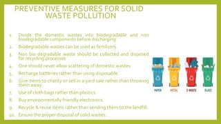 PREVENTIVE MEASURES FOR SOLID
WASTE POLLUTION
1. Divide the domestic wastes into biodegradable and non
biodegradable components before discharging
2. Biodegradable wastes can be used as fertilizers.
3. Non bio degradable waste should be collected and disposed
for recycling processes
4. One should never allow scattering of domestic wastes
5. Recharge batteries rather than using disposable.
6. Give items to charity or sell in a yard sale rather than throwing
them away.
7. Use of cloth bags rather than plastics.
8. Buy environmentally friendly electronics.
9. Recycle & reuse items rather than sending them to the landfill.
10. Ensure the proper disposal of solid wastes.
 
