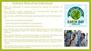 Indirect Role of an Individual
• Man can participate in various activities for solving the problem of
pollution.
• One should support expansion of environmental education by
participating or supporting the system.
• One should make efforts to develop awareness of environmental pollution
by:
-Publishing information on pollution
-Organizing various exhibitions or competitions
-Sponsoring environment related advertisement
• One should make Non Governmental Organizations or encourage and
help in developing NGO for social services against environmental
pollution.
• One should celebrate environmental dates as festivals of society and
develop them as non-caste and non-religious occasions for all.
• One should organize special programmes and rallies on Tree Plantation
Day (7 July) & World Environmental Day and raise the slogans in the
society.
• One should encourage to follow Environmental Laws by making them
popular and help people to respect.
 