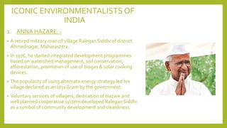 ICONIC ENVIRONMENTALISTS OF
INDIA
1. ANNA HAZARE: -
• A retired military man of village Ralegan Siddhi of district
Ahmednagar, Maharashtra.
• In 1976, he started integrated development programmes
based on watershed management, soil conservation,
afforestation, promotion of use of biogas & solar cooking
devices.
• The popularity of using alternate energy strategy led his
village declared as an Urja Gram by the government.
• Voluntary services of villagers, dedication of Hazare and
well planned cooperative system developed Ralegan Siddhi
as a symbol of community development and cleanliness.
 