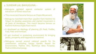 2. SUNDAR LAL BAHUGUNA: -
• Bahuguna agitated against contactor system of
extraction of forest resources
• This movement became famous as Chipko Movement.
• Bahuguna marched more than 3000km from Kashmir to
Siliguri to develop awareness and started movement in
all parts of Himalayas. This march became famous as
Kashmir Kohima chipko foot march.
• It developed an ideology of planting 5Fs food, Fodder,
Fuel, Fiber and Fertilizer.
• It got involved in protecting environment & bringing
peace, prosperity and happiness to mankind.
• Bahuguna earned several national awards for his
contribution including Sanjay Gandhi Award for
Environment, Padma Shri, Rashtriya Akta Puraskar,
PadmaVibhushan(2009).
 