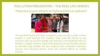 POLLUTION PREVENTION – THE REAL LIFE HEROES
“These two 17-year-old girls are fighting Delhi's air pollution”
The two Delhi-based girls have managed to raise over Rs 3.5 lakh in three
months in 2018 through this initiative. They used the money to buy
machines that can convert stubble into fertilizer, and distributed them to
farmers in Jhajjar, Haryana. Apart from providing an eco-friendly solution
to eliminate crop residue, the two students also conducted awareness
sessions and educated farmers about the harmful effects of stubble
burning.
 