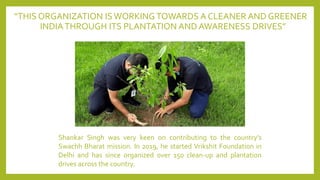 “THIS ORGANIZATION ISWORKING TOWARDS A CLEANER AND GREENER
INDIATHROUGH ITS PLANTATION AND AWARENESS DRIVES”
Shankar Singh was very keen on contributing to the country’s
Swachh Bharat mission. In 2019, he started Vrikshit Foundation in
Delhi and has since organized over 150 clean-up and plantation
drives across the country.
 