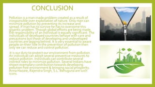 CONCLUSION
Pollution is a man made problem created as a result of
irresponsible over exploitation of nature. Only man can
minimize pollution by preventing its increase and
spread. If man has to survive he has to overcome this
gigantic problem.Though global efforts are being made,
the responsibility of an individual is equally significant.The
individuals of developed countries behave with care and
precautions but those of developing and undeveloped
countries are lagging behind. It is very essential to aware
people on their role in the prevention of pollution then
only we can reduce and control pollution.
It is our duty to protect our environment from pollution.
An individual can adopt several preventive measures to
reduce pollution. Individuals can contribute several
indirect roles to minimize pollution. Several Indians have
shown exemplary contribution towards developing
pollution free environment & bringing social prosperity.
Anna Hazare, Rajendra Singh, S.L. Bahuguna are such
icons.
 
