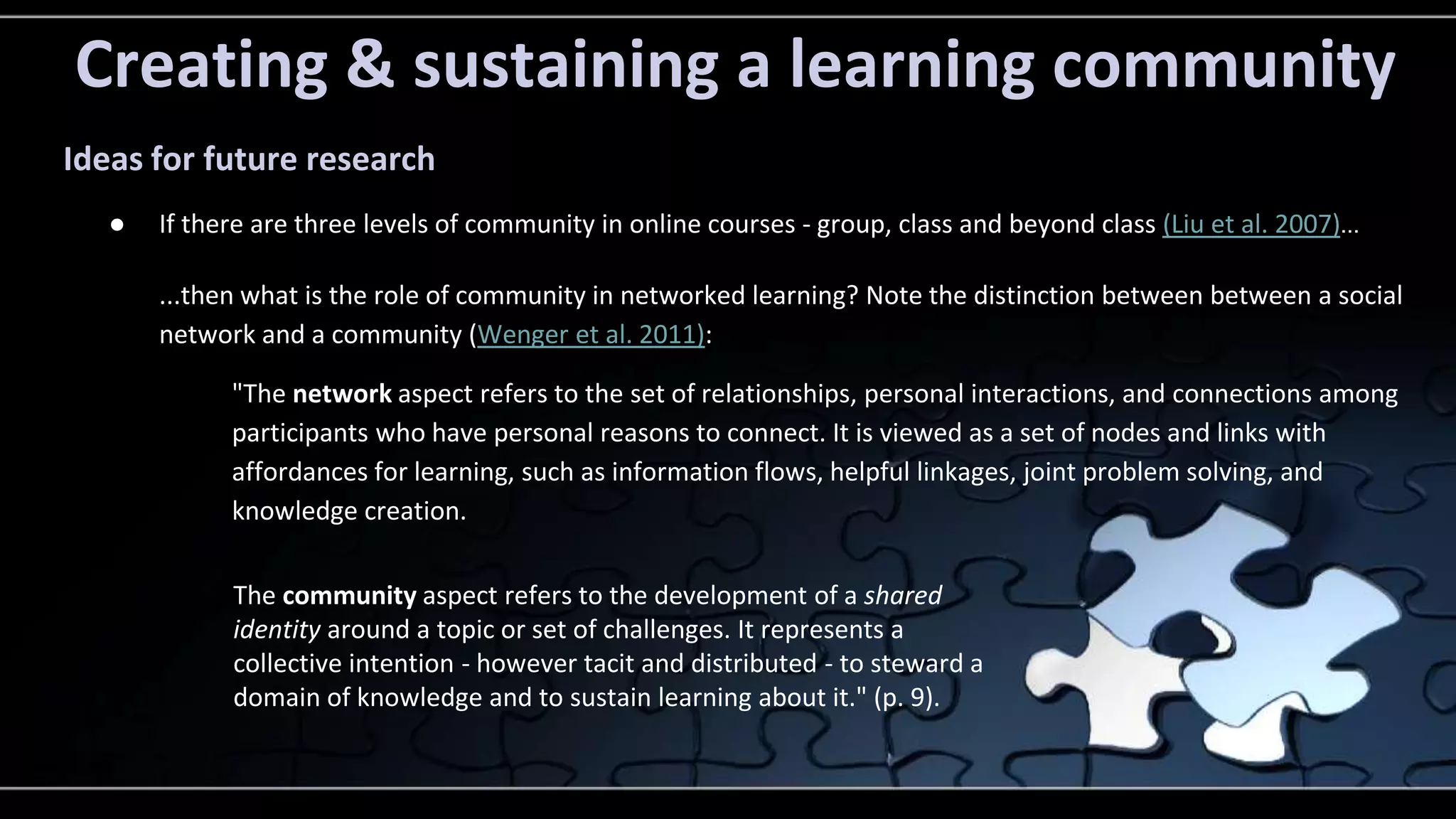 Creating & sustaining a learning community 
Ideas for future research 
● If there are three levels of community in online courses - group, class and beyond class (Liu et al. 2007)... 
...then what is the role of community in networked learning? Note the distinction between between a social 
network and a community (Wenger et al. 2011): 
"The network aspect refers to the set of relationships, personal interactions, and connections among 
participants who have personal reasons to connect. It is viewed as a set of nodes and links with 
affordances for learning, such as information flows, helpful linkages, joint problem solving, and 
knowledge creation. 
The community aspect refers to the development of a shared 
identity around a topic or set of challenges. It represents a 
collective intention - however tacit and distributed - to steward a 
domain of knowledge and to sustain learning about it." (p. 9). 
 