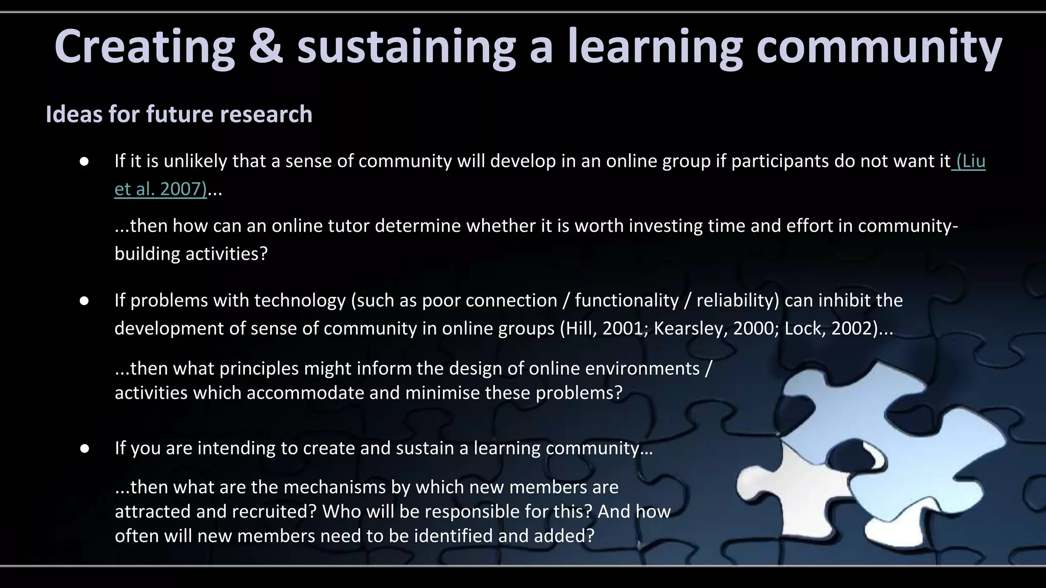 Creating & sustaining a learning community 
Ideas for future research 
● If it is unlikely that a sense of community will develop in an online group if participants do not want it (Liu 
et al. 2007)... 
...then how can an online tutor determine whether it is worth investing time and effort in community-building 
activities? 
● If problems with technology (such as poor connection / functionality / reliability) can inhibit the 
development of sense of community in online groups (Hill, 2001; Kearsley, 2000; Lock, 2002)... 
...then what principles might inform the design of online environments / 
activities which accommodate and minimise these problems? 
● If you are intending to create and sustain a learning community… 
...then what are the mechanisms by which new members are 
attracted and recruited? Who will be responsible for this? And how 
often will new members need to be identified and added? 
 