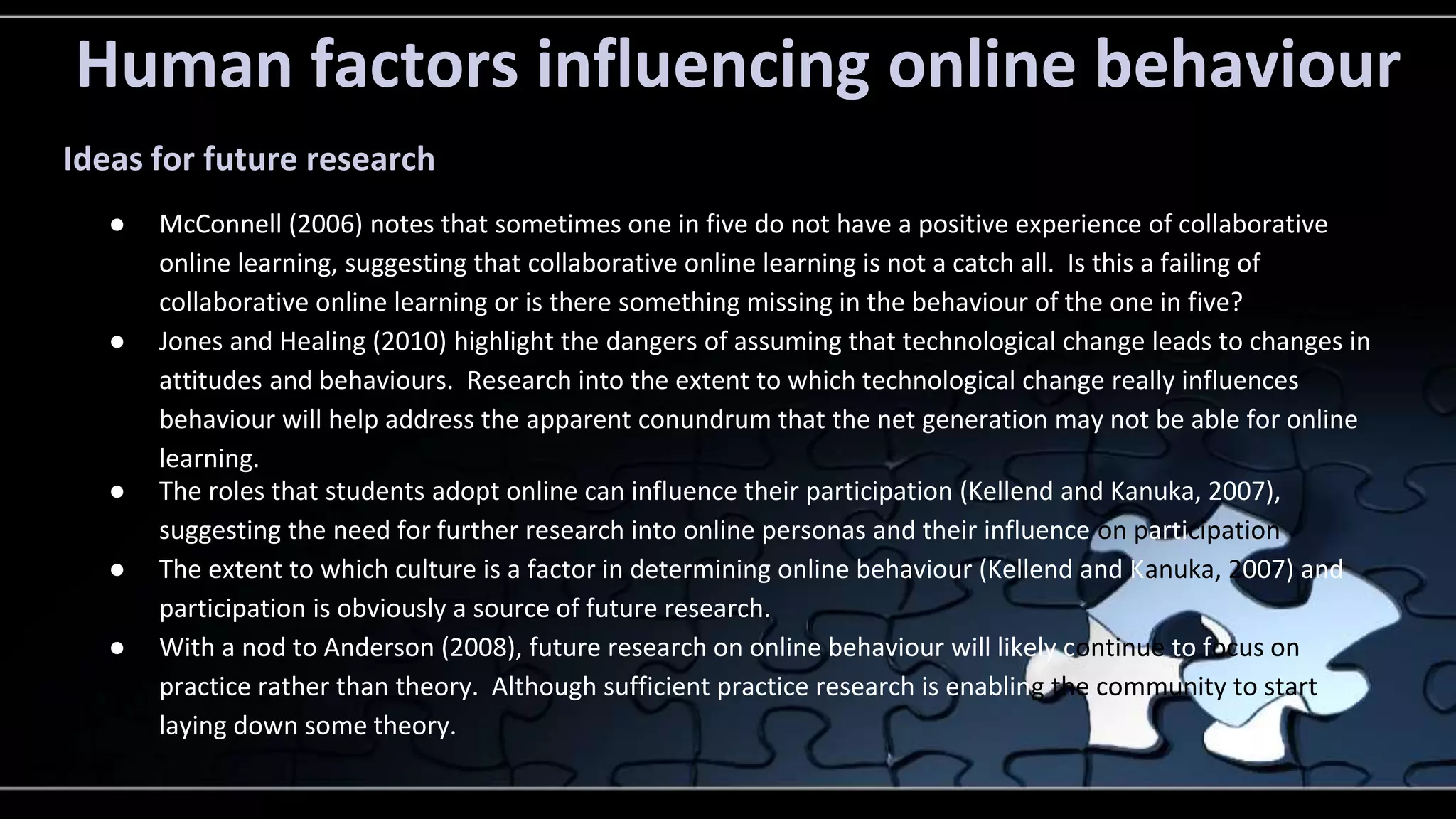 Human factors influencing online behaviour 
Ideas for future research 
● McConnell (2006) notes that sometimes one in five do not have a positive experience of collaborative 
online learning, suggesting that collaborative online learning is not a catch all. Is this a failing of 
collaborative online learning or is there something missing in the behaviour of the one in five? 
● Jones and Healing (2010) highlight the dangers of assuming that technological change leads to changes in 
attitudes and behaviours. Research into the extent to which technological change really influences 
behaviour will help address the apparent conundrum that the net generation may not be able for online 
learning. 
● The roles that students adopt online can influence their participation (Kellend and Kanuka, 2007), 
suggesting the need for further research into online personas and their influence on participation 
● The extent to which culture is a factor in determining online behaviour (Kellend and Kanuka, 2007) and 
participation is obviously a source of future research. 
● With a nod to Anderson (2008), future research on online behaviour will likely continue to focus on 
practice rather than theory. Although sufficient practice research is enabling the community to start 
laying down some theory. 
 