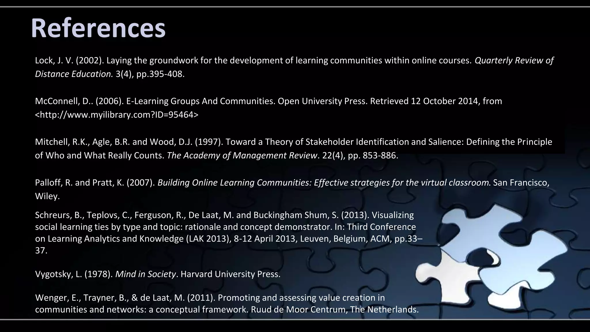 References 
Lock, J. V. (2002). Laying the groundwork for the development of learning communities within online courses. Quarterly Review of 
Distance Education. 3(4), pp.395-408. 
McConnell, D.. (2006). E-Learning Groups And Communities. Open University Press. Retrieved 12 October 2014, from 
<http://www.myilibrary.com?ID=95464> 
Mitchell, R.K., Agle, B.R. and Wood, D.J. (1997). Toward a Theory of Stakeholder Identification and Salience: Defining the Principle 
of Who and What Really Counts. The Academy of Management Review. 22(4), pp. 853-886. 
Palloff, R. and Pratt, K. (2007). Building Online Learning Communities: Effective strategies for the virtual classroom. San Francisco, 
Wiley. 
Schreurs, B., Teplovs, C., Ferguson, R., De Laat, M. and Buckingham Shum, S. (2013). Visualizing 
social learning ties by type and topic: rationale and concept demonstrator. In: Third Conference 
on Learning Analytics and Knowledge (LAK 2013), 8-12 April 2013, Leuven, Belgium, ACM, pp.33– 
37. 
Vygotsky, L. (1978). Mind in Society. Harvard University Press. 
Wenger, E., Trayner, B., & de Laat, M. (2011). Promoting and assessing value creation in 
communities and networks: a conceptual framework. Ruud de Moor Centrum, The Netherlands. 
 