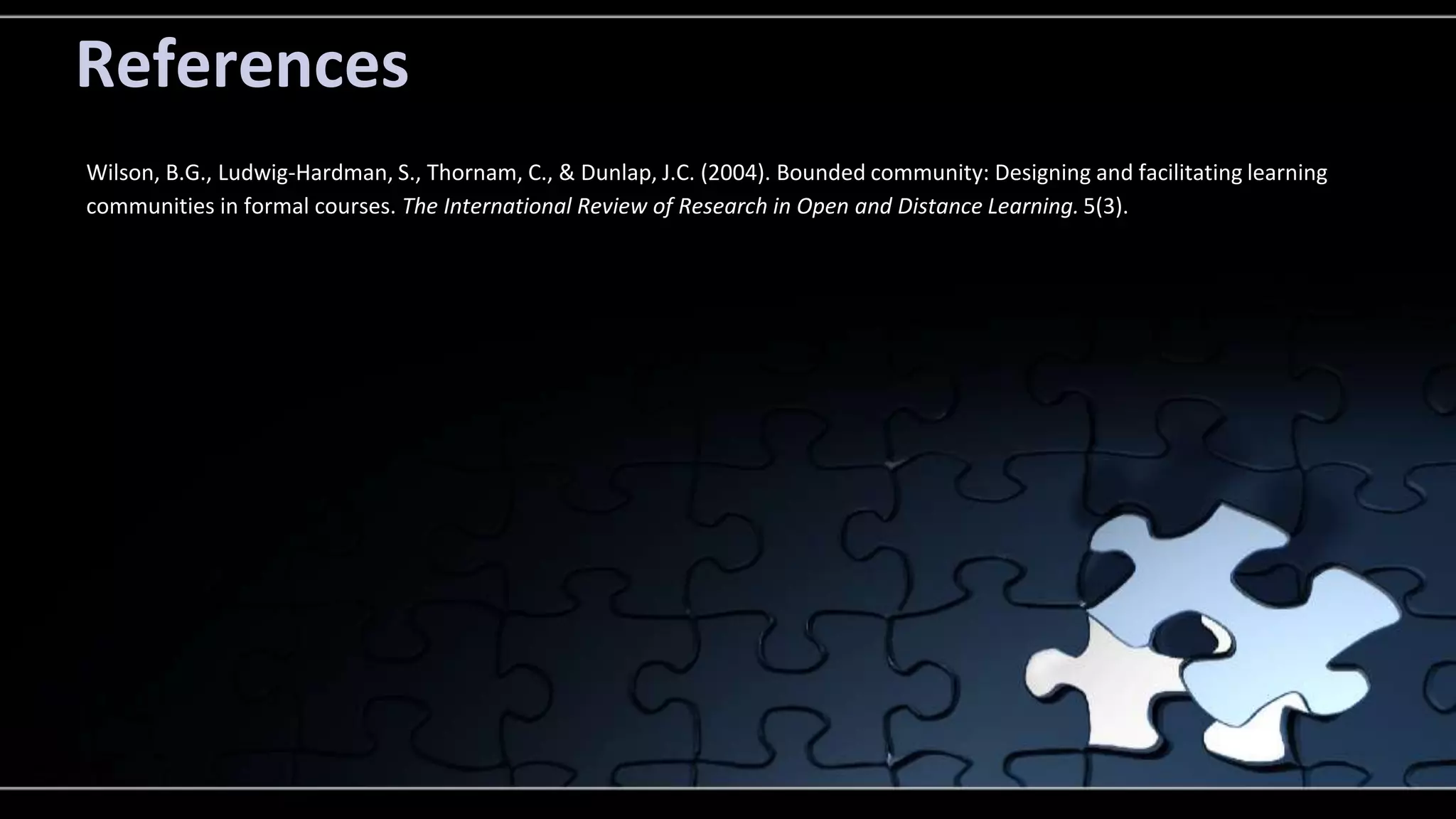 References 
Wilson, B.G., Ludwig-Hardman, S., Thornam, C., & Dunlap, J.C. (2004). Bounded community: Designing and facilitating learning 
communities in formal courses. The International Review of Research in Open and Distance Learning. 5(3). 
