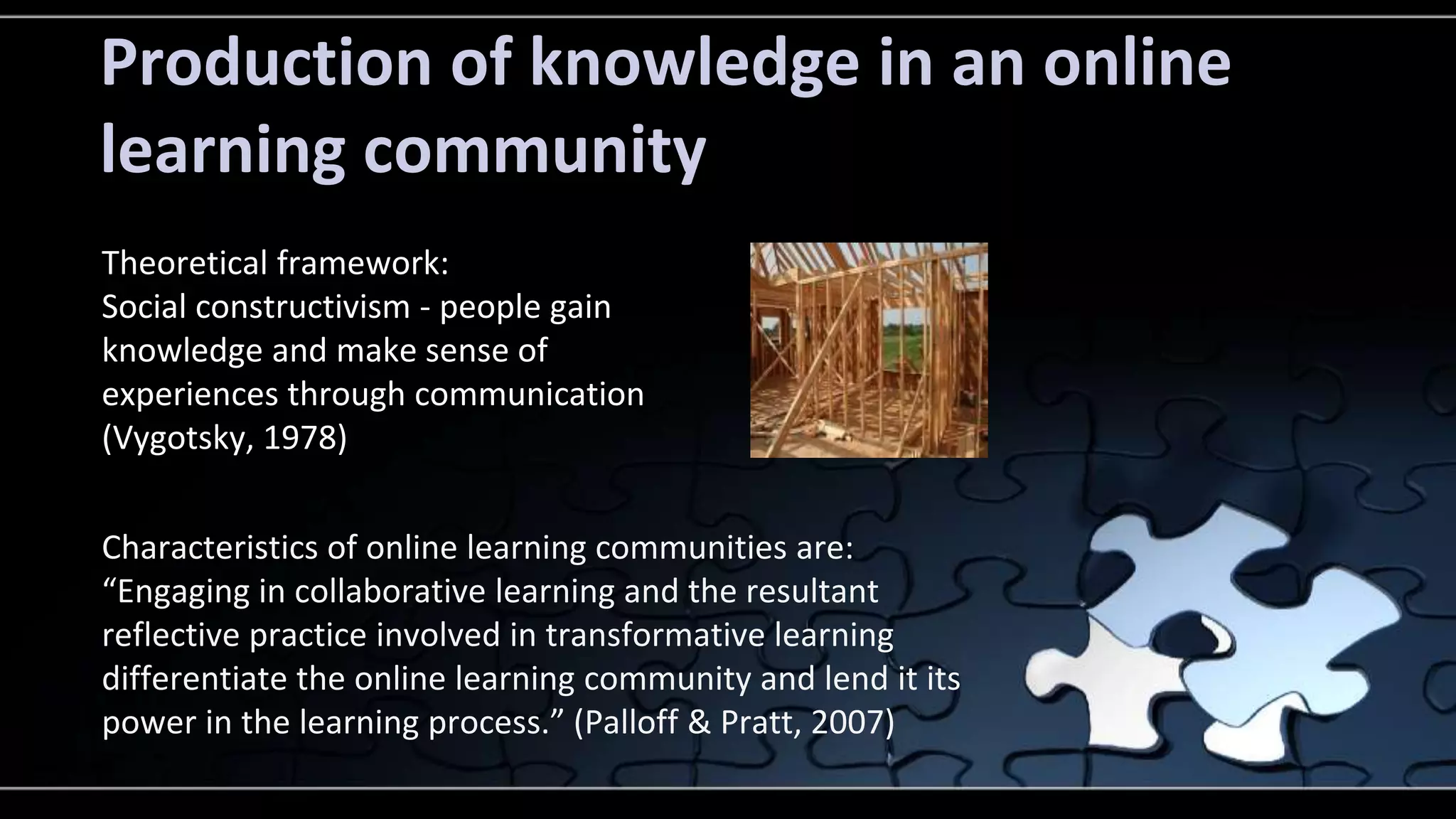Production of knowledge in an online 
learning community 
Theoretical framework: 
Social constructivism - people gain 
knowledge and make sense of 
experiences through communication 
(Vygotsky, 1978) 
Characteristics of online learning communities are: 
“Engaging in collaborative learning and the resultant 
reflective practice involved in transformative learning 
differentiate the online learning community and lend it its 
power in the learning process.” (Palloff & Pratt, 2007) 
 