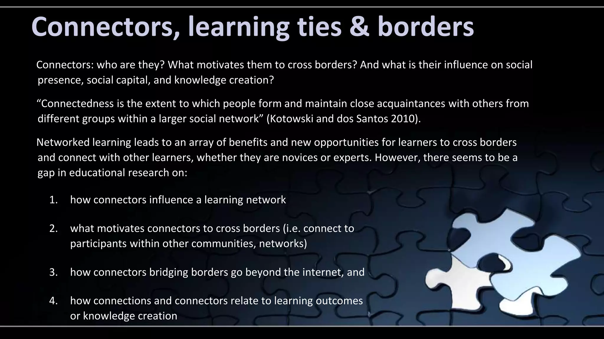 Connectors, learning ties & borders 
Connectors: who are they? What motivates them to cross borders? And what is their influence on social 
presence, social capital, and knowledge creation? 
“Connectedness is the extent to which people form and maintain close acquaintances with others from 
different groups within a larger social network” (Kotowski and dos Santos 2010). 
Networked learning leads to an array of benefits and new opportunities for learners to cross borders 
and connect with other learners, whether they are novices or experts. However, there seems to be a 
gap in educational research on: 
1. how connectors influence a learning network 
2. what motivates connectors to cross borders (i.e. connect to 
participants within other communities, networks) 
3. how connectors bridging borders go beyond the internet, and 
4. how connections and connectors relate to learning outcomes 
or knowledge creation 
 