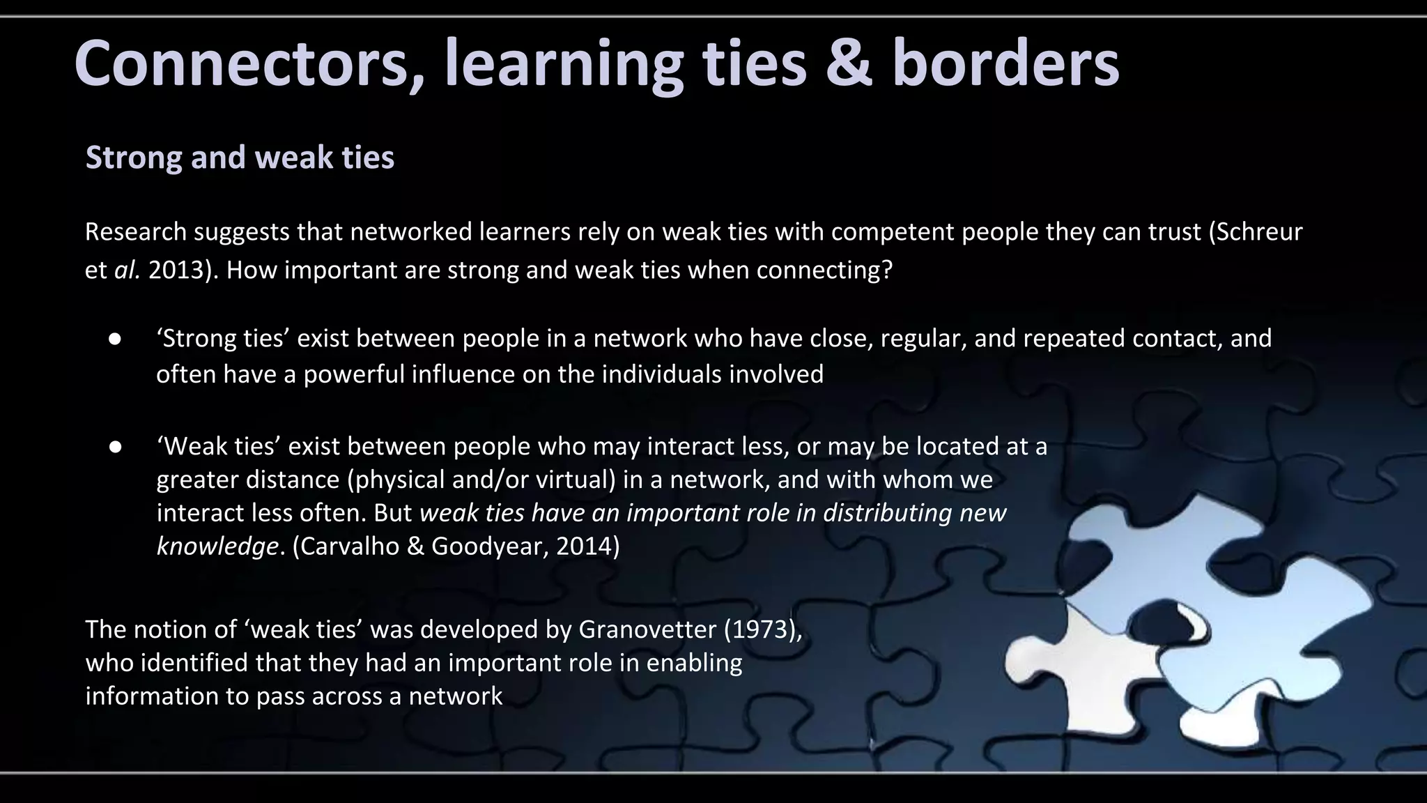 Connectors, learning ties & borders 
Strong and weak ties 
Research suggests that networked learners rely on weak ties with competent people they can trust (Schreur 
et al. 2013). How important are strong and weak ties when connecting? 
● ‘Strong ties’ exist between people in a network who have close, regular, and repeated contact, and 
often have a powerful influence on the individuals involved 
● ‘Weak ties’ exist between people who may interact less, or may be located at a 
greater distance (physical and/or virtual) in a network, and with whom we 
interact less often. But weak ties have an important role in distributing new 
knowledge. (Carvalho & Goodyear, 2014) 
The notion of ‘weak ties’ was developed by Granovetter (1973), 
who identified that they had an important role in enabling 
information to pass across a network 
 