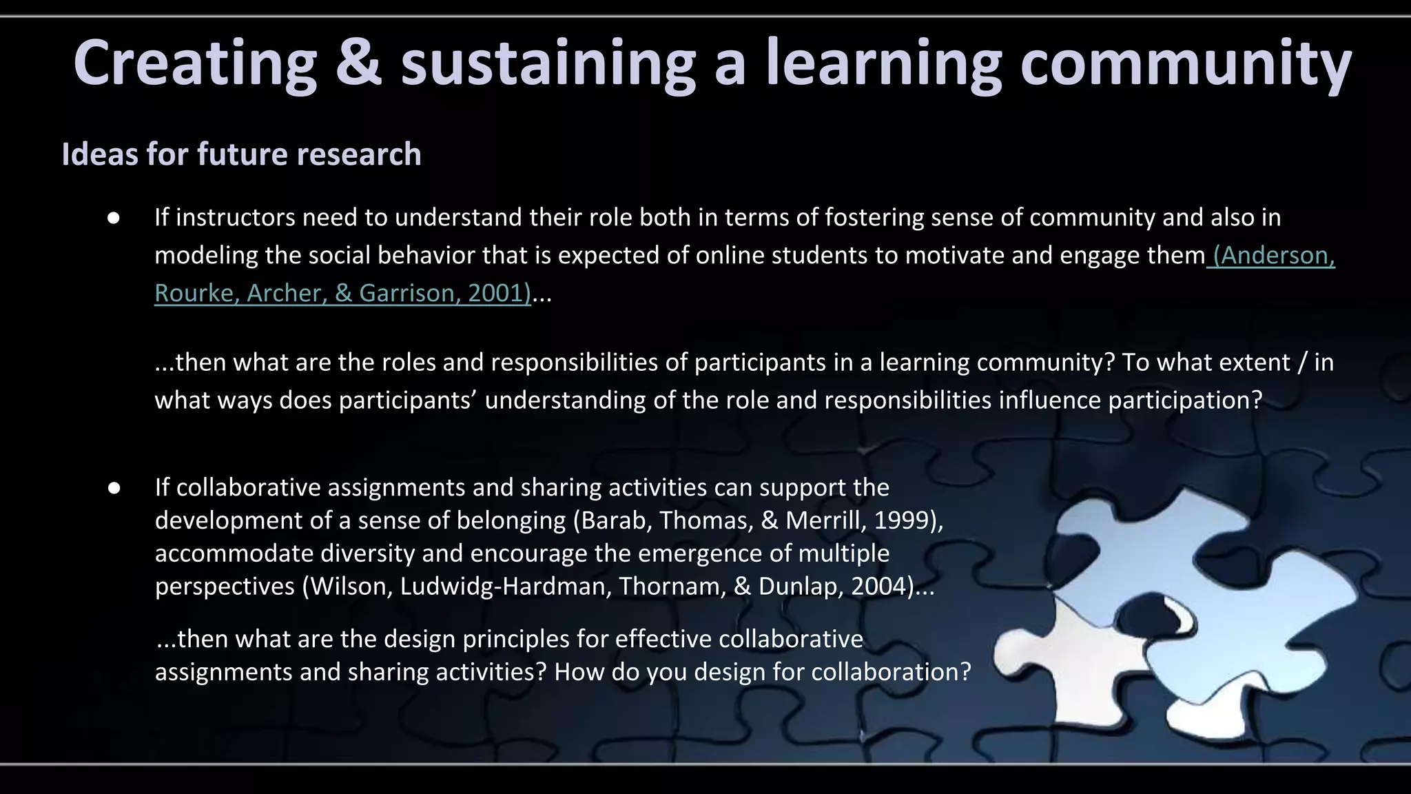 Creating & sustaining a learning community 
Ideas for future research 
● If instructors need to understand their role both in terms of fostering sense of community and also in 
modeling the social behavior that is expected of online students to motivate and engage them (Anderson, 
Rourke, Archer, & Garrison, 2001)... 
...then what are the roles and responsibilities of participants in a learning community? To what extent / in 
what ways does participants’ understanding of the role and responsibilities influence participation? 
● If collaborative assignments and sharing activities can support the 
development of a sense of belonging (Barab, Thomas, & Merrill, 1999), 
accommodate diversity and encourage the emergence of multiple 
perspectives (Wilson, Ludwidg-Hardman, Thornam, & Dunlap, 2004)... 
...then what are the design principles for effective collaborative 
assignments and sharing activities? How do you design for collaboration? 
 