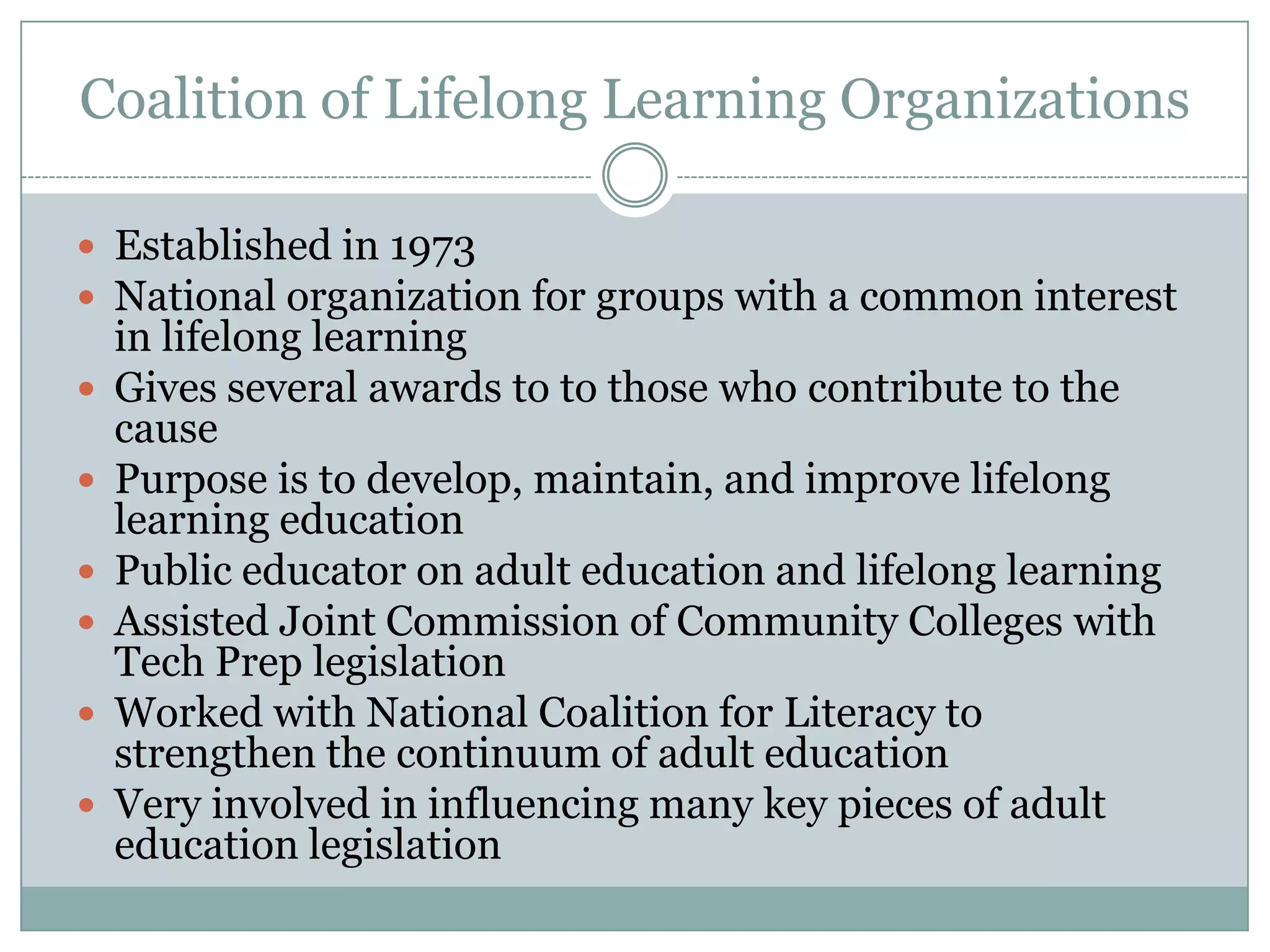 Coalition of Lifelong Learning Organizations
 Established in 1973
 National organization for groups with a common interest
in lifelong learning
 Gives several awards to to those who contribute to the
cause
 Purpose is to develop, maintain, and improve lifelong
learning education
 Public educator on adult education and lifelong learning
 Assisted Joint Commission of Community Colleges with
Tech Prep legislation
 Worked with National Coalition for Literacy to
strengthen the continuum of adult education
 Very involved in influencing many key pieces of adult
education legislation
 