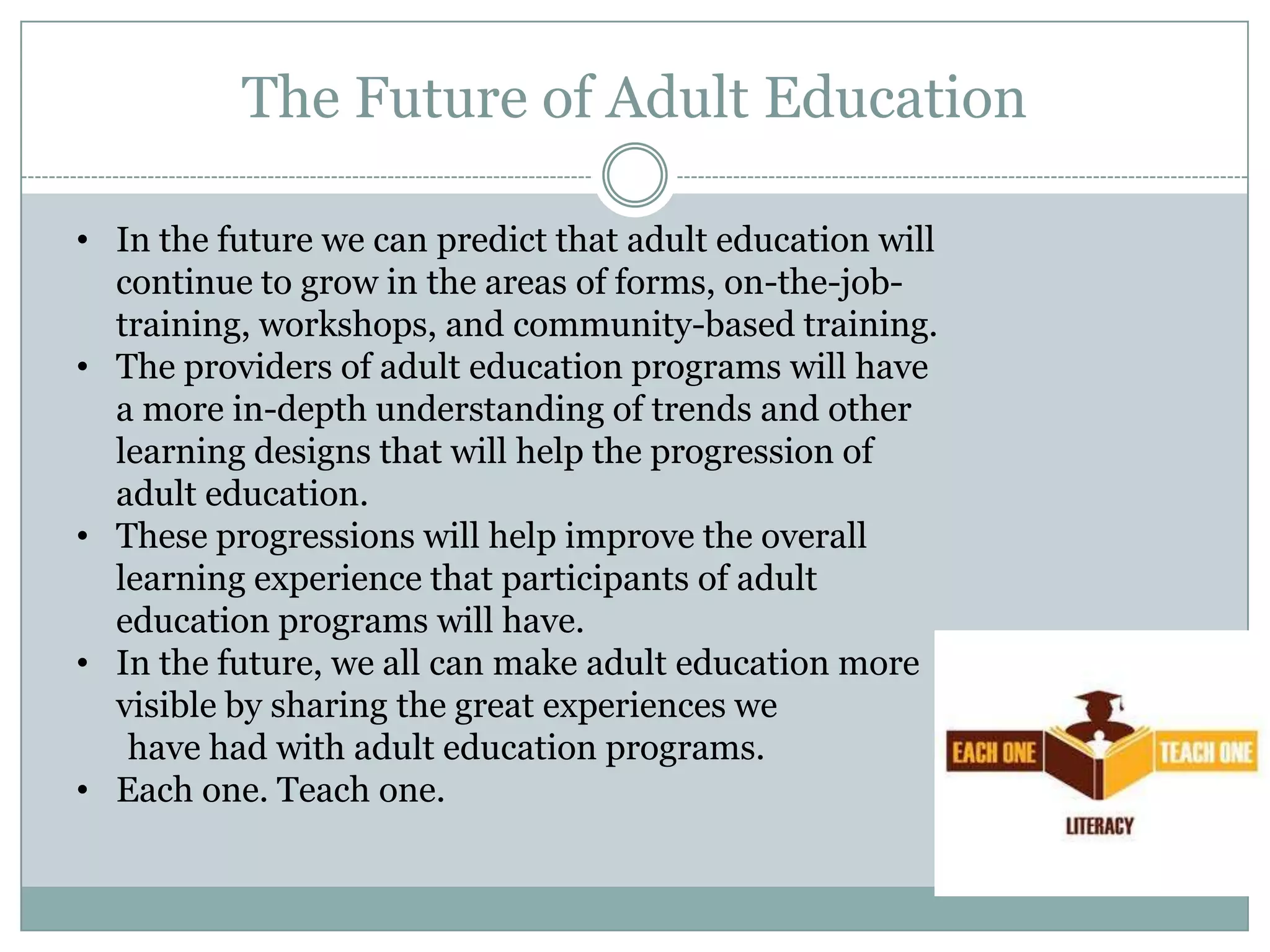 The Future of Adult Education
• In the future we can predict that adult education will
continue to grow in the areas of forms, on-the-job-
training, workshops, and community-based training.
• The providers of adult education programs will have
a more in-depth understanding of trends and other
learning designs that will help the progression of
adult education.
• These progressions will help improve the overall
learning experience that participants of adult
education programs will have.
• In the future, we all can make adult education more
visible by sharing the great experiences we
have had with adult education programs.
• Each one. Teach one.
 