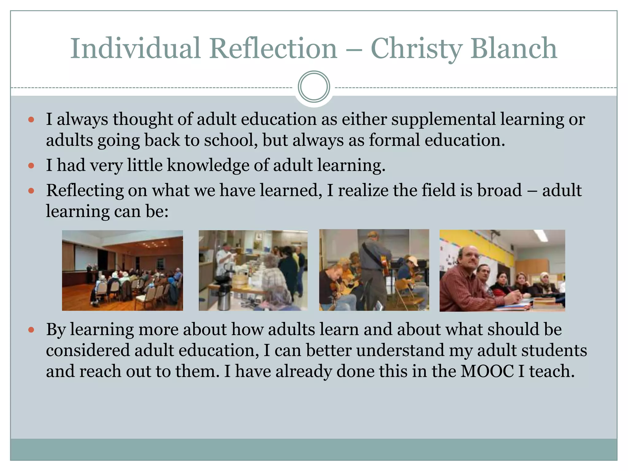 Individual Reflection – Christy Blanch
 I always thought of adult education as either supplemental learning or
adults going back to school, but always as formal education.
 I had very little knowledge of adult learning.
 Reflecting on what we have learned, I realize the field is broad – adult
learning can be:
 By learning more about how adults learn and about what should be
considered adult education, I can better understand my adult students
and reach out to them. I have already done this in the MOOC I teach.
 