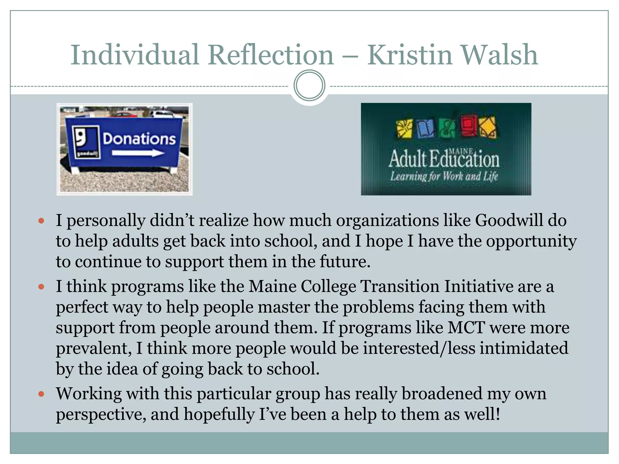 Individual Reflection – Kristin Walsh
 I personally didn’t realize how much organizations like Goodwill do
to help adults get back into school, and I hope I have the opportunity
to continue to support them in the future.
 I think programs like the Maine College Transition Initiative are a
perfect way to help people master the problems facing them with
support from people around them. If programs like MCT were more
prevalent, I think more people would be interested/less intimidated
by the idea of going back to school.
 Working with this particular group has really broadened my own
perspective, and hopefully I’ve been a help to them as well!
 