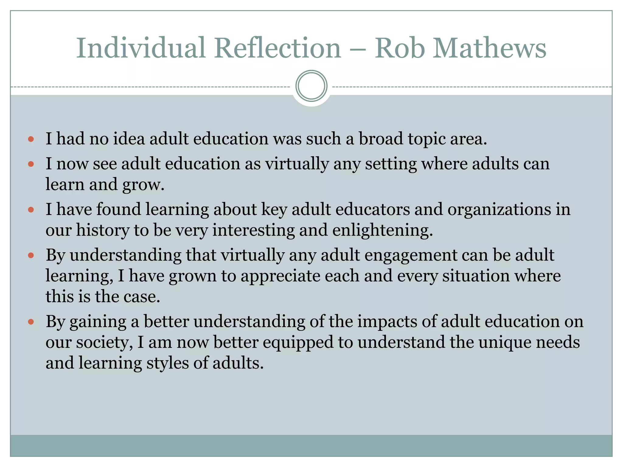 Individual Reflection – Rob Mathews
 I had no idea adult education was such a broad topic area.
 I now see adult education as virtually any setting where adults can
learn and grow.
 I have found learning about key adult educators and organizations in
our history to be very interesting and enlightening.
 By understanding that virtually any adult engagement can be adult
learning, I have grown to appreciate each and every situation where
this is the case.
 By gaining a better understanding of the impacts of adult education on
our society, I am now better equipped to understand the unique needs
and learning styles of adults.
 
