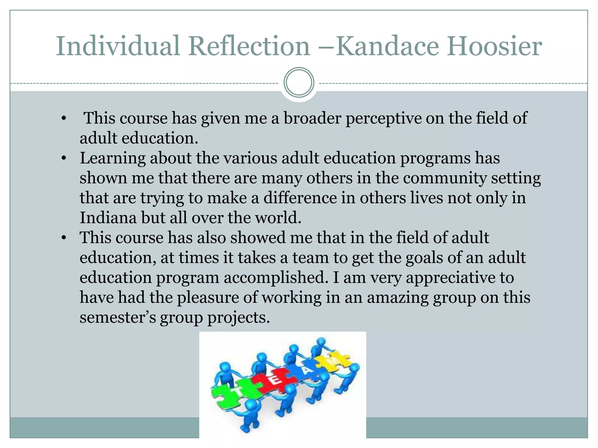 Individual Reflection –Kandace Hoosier
• This course has given me a broader perceptive on the field of
adult education.
• Learning about the various adult education programs has
shown me that there are many others in the community setting
that are trying to make a difference in others lives not only in
Indiana but all over the world.
• This course has also showed me that in the field of adult
education, at times it takes a team to get the goals of an adult
education program accomplished. I am very appreciative to
have had the pleasure of working in an amazing group on this
semester’s group projects.
 