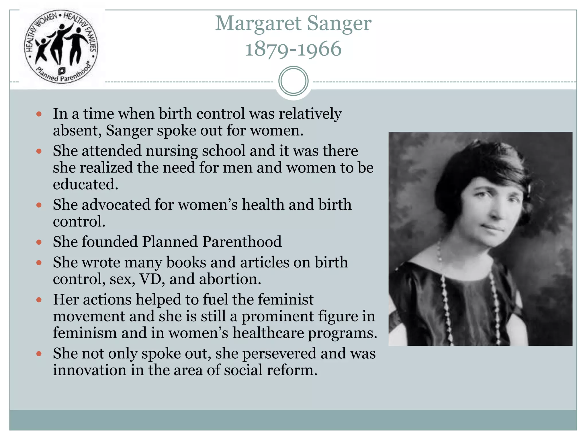 Margaret Sanger
1879-1966
 In a time when birth control was relatively
absent, Sanger spoke out for women.
 She attended nursing school and it was there
she realized the need for men and women to be
educated.
 She advocated for women’s health and birth
control.
 She founded Planned Parenthood
 She wrote many books and articles on birth
control, sex, VD, and abortion.
 Her actions helped to fuel the feminist
movement and she is still a prominent figure in
feminism and in women’s healthcare programs.
 She not only spoke out, she persevered and was
innovation in the area of social reform.
 