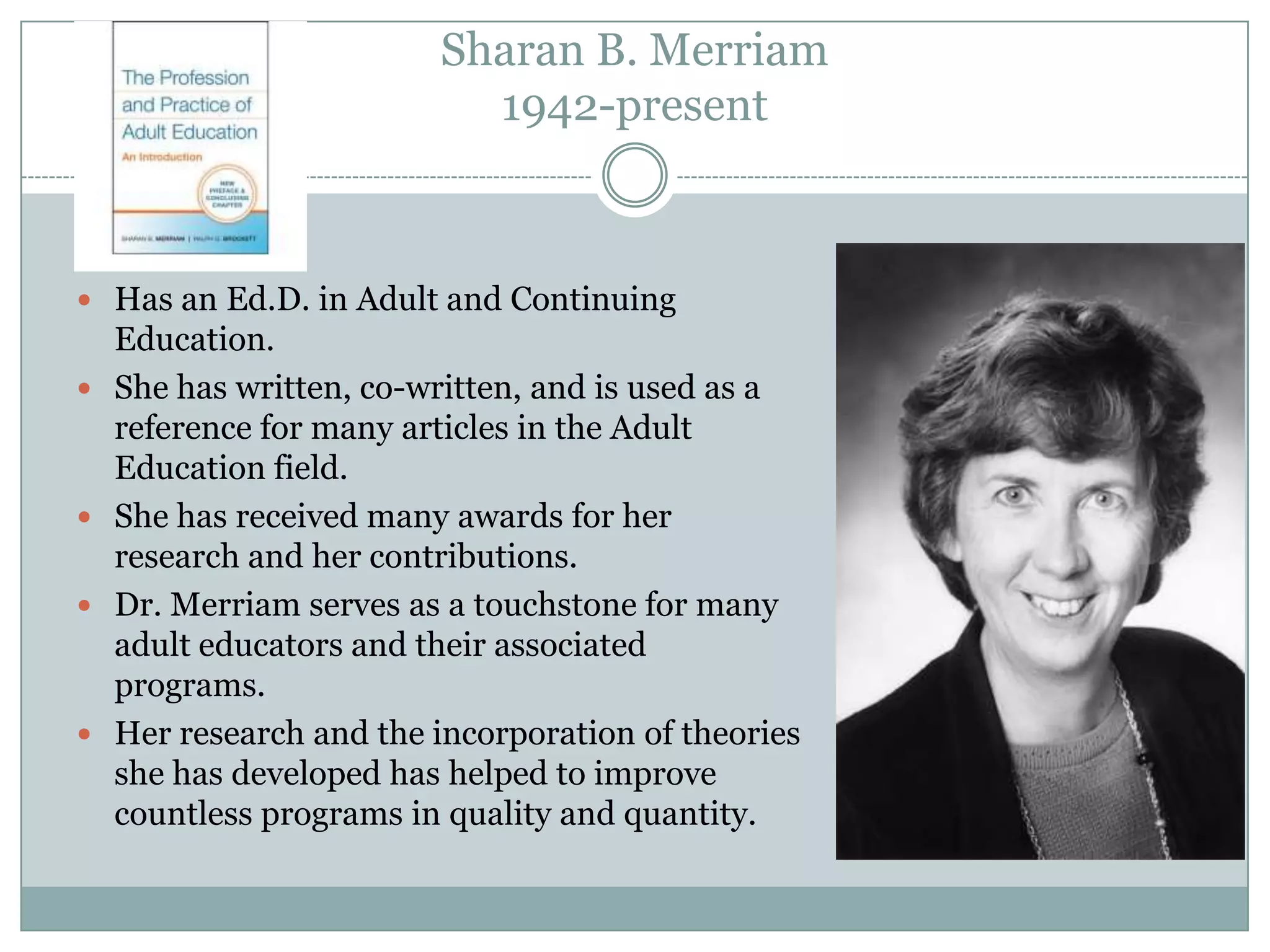 Sharan B. Merriam
1942-present
 Has an Ed.D. in Adult and Continuing
Education.
 She has written, co-written, and is used as a
reference for many articles in the Adult
Education field.
 She has received many awards for her
research and her contributions.
 Dr. Merriam serves as a touchstone for many
adult educators and their associated
programs.
 Her research and the incorporation of theories
she has developed has helped to improve
countless programs in quality and quantity.
 