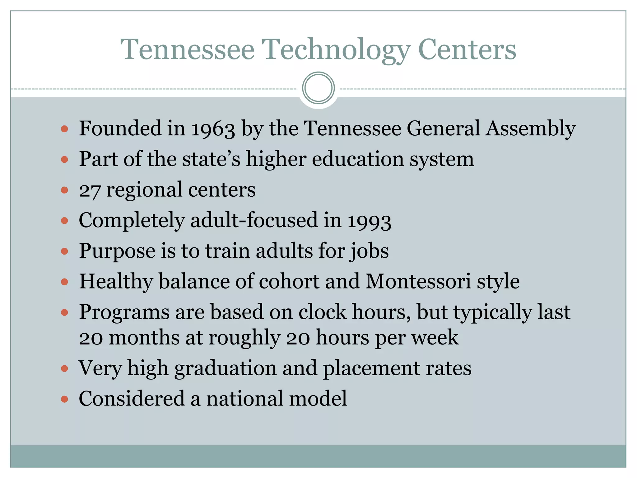 Tennessee Technology Centers
 Founded in 1963 by the Tennessee General Assembly
 Part of the state’s higher education system
 27 regional centers
 Completely adult-focused in 1993
 Purpose is to train adults for jobs
 Healthy balance of cohort and Montessori style
 Programs are based on clock hours, but typically last
20 months at roughly 20 hours per week
 Very high graduation and placement rates
 Considered a national model
 