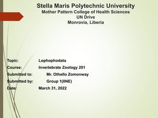 Stella Maris Polytechnic University
Mother Pattern College of Health Sciences
UN Drive
Monrovia, Liberia
Topic: Lophophodata
Course: Invertebrate Zoology 201
Submitted to: Mr. Othello Zomonway
Submitted by: Group 1(0NE)
Date: March 31, 2022
 