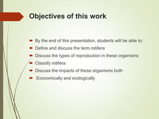Objectives of this work
 By the end of this presentation, students will be able to:
 Define and discuss the term rotifera
 Discuss the types of reproduction in these organisms
 Classify rotifera
 Discuss the impacts of these organisms both
 Economically and ecologically
 
