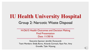 IU Health University Hospital
Group 2: Narcotic Waste Disposal
Executive Sponsor: Jennifer Dunscomb
Team Members: Shelly Burns, Amanda Carmack, Ryan Fier, Amy
Gravelle, Tyler Wysong
H-D615 Health Outcomes and Decision Making
Final Presentation
Date: 11/30/16
 