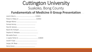 Cuttington University
Suakoko, Bong County
Fundamentals of Medicine II Group Presentation
Julia B. Morris …………………………………………… 219655
Platon S. Plakar, Jr. ……………………………………... 219353
Wangar Momo ………………………………………………
Famata Varney …………………………………………..
Fatu M. Kamara …………………………………………
Naomi M. Porkpah …………………………………………
Stephen O. Malayea …………………………………………
Ma-watta Toure ……………………………………………
J. Lepolu Torlon Jr. ……………………......................... 219659
Josiah P. Saye ………………………………………………...
Janjay J.M. Blaye ……………………………………………
Henry Sumo ….. …………………………………………
 