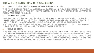 HOW IS DIARRHEA DIAGNOSED?
 STOOL STUDIES INCLUDING CULTURE AND OTHER TESTS.
THIS TEST CHECKS FOR ANY ABNORMAL BACTERIA IN YOUR DIGESTIVE TRACT THAT
MAY CAUSE DIARRHEA AND OTHER PROBLEMS. TO DO THIS, A SMALL STOOL SAMPLE IS
TAKEN AND SENT TO A LAB.
 SIGMOIDOSCOPY.
THIS TEST LETS YOUR HEALTHCARE PROVIDER CHECK THE INSIDE OF PART OF YOUR
LARGE INTESTINE. IT HELPS TO TELL WHAT IS CAUSING DIARRHEA. A SH ORT, FLEXIBLE,
LIGHTED TUBE (SIGMOIDOSCOPE) IS PUT INTO YOUR INTESTINE THROUGH THE
RECTUM. THIS TUBE BLOWS AIR INTO YOUR INTESTINE TO MAKE IT SWELL . THIS MAKES
IT EASIER TO SEE INSIDE. A BIOPSY CAN BE TAKEN IF NEEDED.
 COLONOSCOPY.
THIS TEST LOOKS AT THE FULL LENGTH OF YOUR LARGE INTESTINE. IT CAN HELP CHECK
FOR ANY ABNORMAL GROWTHS, TISSUE THAT IS RED OR SWOLLEN, SORES (ULCERS),
OR BLEEDING. A LONG, FLEXIBLE, LIGHTED TUBE (COLONOSCOPE) IS PUT INTO YOUR
RECTUM UP INTO THE COLON. THIS TUBE LETS YOUR HEALTHCARE PROVIDER SEE THE
LINING OF YOUR COLON AND TAKE OUT A TISSUE SAMPLE (BIOPSY) TO TEST IT.
 